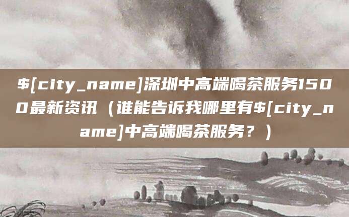 常宁深圳中高端喝茶服务1500最新资讯(谁能告诉我哪里有常宁中高端喝茶服务?)